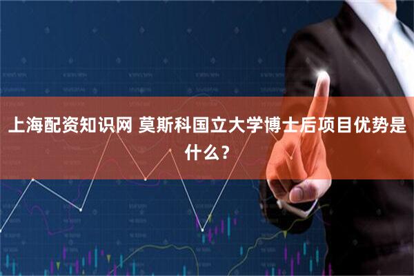 上海配资知识网 莫斯科国立大学博士后项目优势是什么？