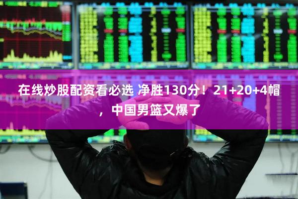 在线炒股配资看必选 净胜130分！21+20+4帽，中国男篮又爆了