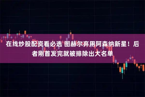 在线炒股配资看必选 图赫尔弃用阿森纳新星！后者刚首发完就被排除出大名单