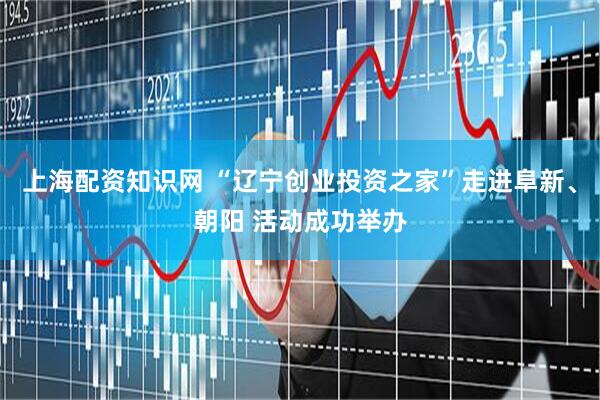 上海配资知识网 “辽宁创业投资之家”走进阜新、朝阳 活动成功举办