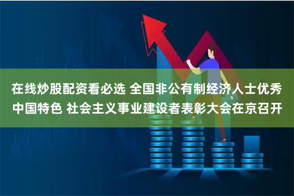 在线炒股配资看必选 全国非公有制经济人士优秀中国特色 社会主义事业建设者表彰大会在京召开
