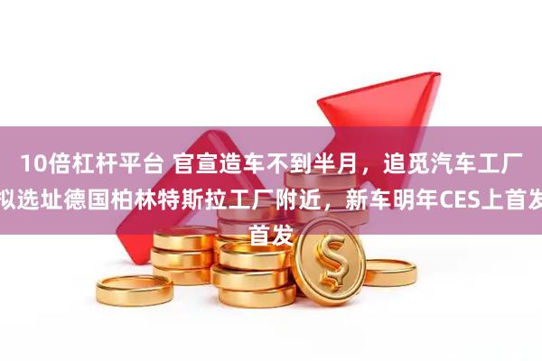 10倍杠杆平台 官宣造车不到半月，追觅汽车工厂拟选址德国柏林特斯拉工厂附近，新车明年CES上首发
