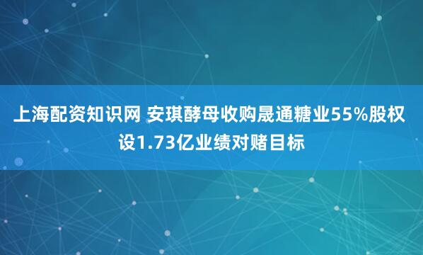 上海配资知识网 安琪酵母收购晟通糖业55%股权 设1.73亿业绩对赌目标