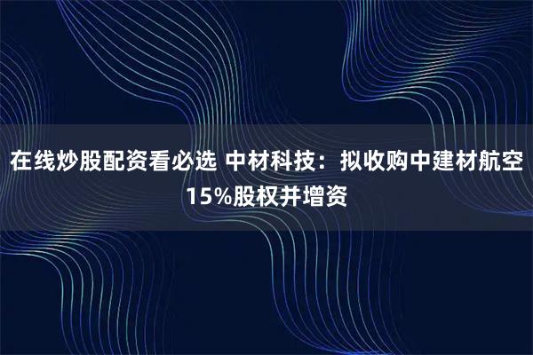 在线炒股配资看必选 中材科技：拟收购中建材航空15%股权并增资