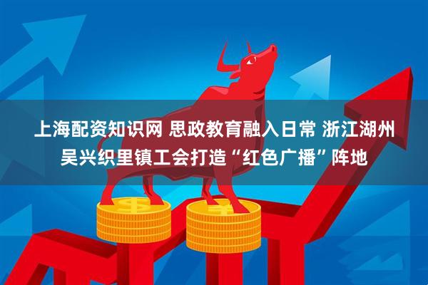 上海配资知识网 思政教育融入日常 浙江湖州吴兴织里镇工会打造“红色广播”阵地
