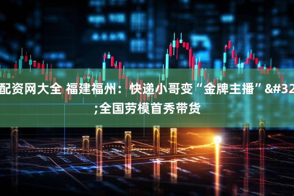 配资网大全 福建福州：快递小哥变“金牌主播” 全国劳模首秀带货