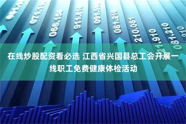 在线炒股配资看必选 江西省兴国县总工会开展一线职工免费健康体检活动