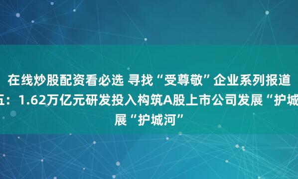 在线炒股配资看必选 寻找“受尊敬”企业系列报道之五：1.62万亿元研发投入构筑A股上市公司发展“护城河”