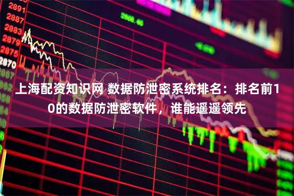 上海配资知识网 数据防泄密系统排名：排名前10的数据防泄密软件，谁能遥遥领先