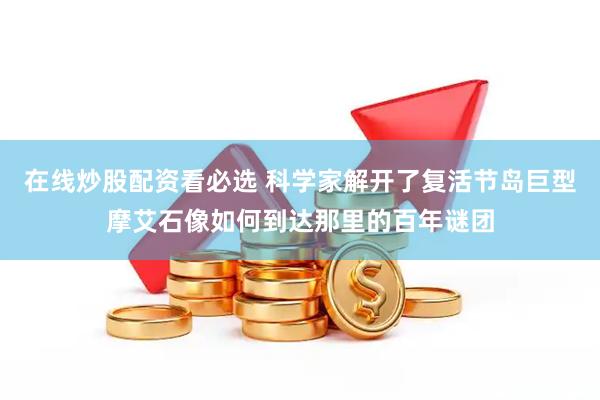 在线炒股配资看必选 科学家解开了复活节岛巨型摩艾石像如何到达那里的百年谜团