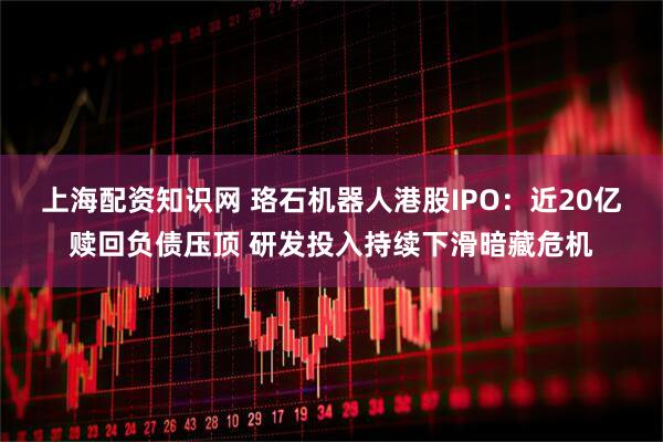 上海配资知识网 珞石机器人港股IPO：近20亿赎回负债压顶 研发投入持续下滑暗藏危机