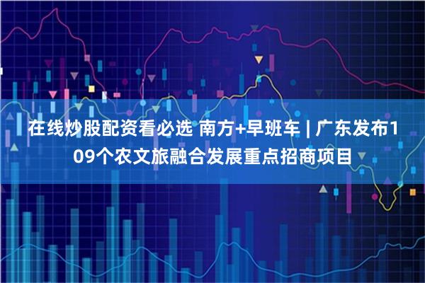 在线炒股配资看必选 南方+早班车 | 广东发布109个农文旅融合发展重点招商项目