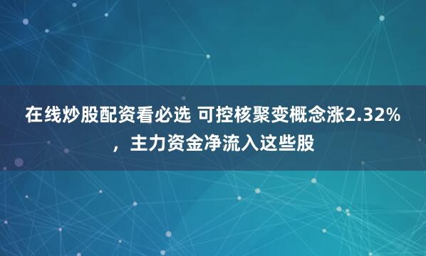 在线炒股配资看必选 可控核聚变概念涨2.32%，主力资金净流入这些股