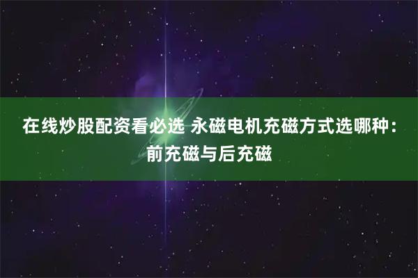在线炒股配资看必选 永磁电机充磁方式选哪种：前充磁与后充磁