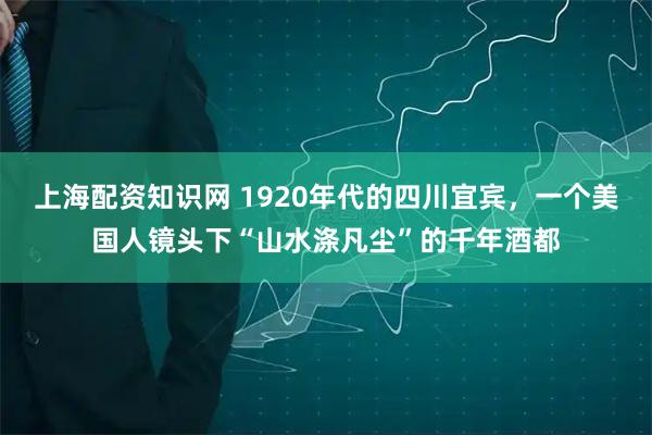 上海配资知识网 1920年代的四川宜宾，一个美国人镜头下“山水涤凡尘”的千年酒都