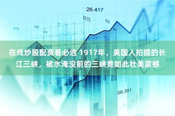 在线炒股配资看必选 1917年，美国人拍摄的长江三峡，被水淹没前的三峡竟如此壮美震撼
