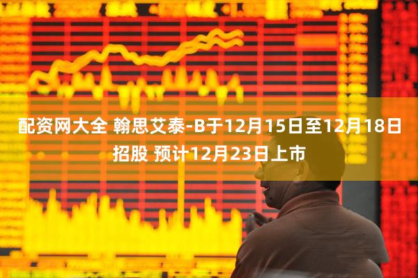 配资网大全 翰思艾泰-B于12月15日至12月18日招股 预计12月23日上市