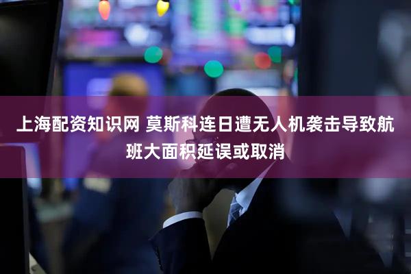 上海配资知识网 莫斯科连日遭无人机袭击导致航班大面积延误或取消