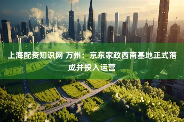 上海配资知识网 万州：京东家政西南基地正式落成并投入运营