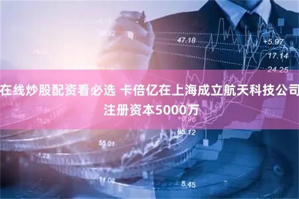 在线炒股配资看必选 卡倍亿在上海成立航天科技公司 注册资本5000万