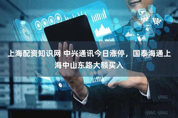 上海配资知识网 中兴通讯今日涨停，国泰海通上海中山东路大额买入