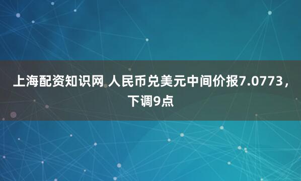 上海配资知识网 人民币兑美元中间价报7.0773，下调9点