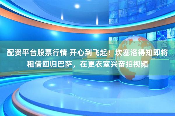 配资平台股票行情 开心到飞起！坎塞洛得知即将租借回归巴萨，在更衣室兴奋拍视频