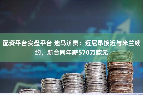 配资平台实盘平台 迪马济奥：迈尼昂接近与米兰续约，新合同年薪570万欧元