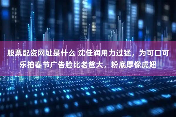 股票配资网址是什么 沈佳润用力过猛，为可口可乐拍春节广告脸比老爸大，粉底厚像虎妞