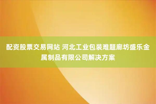 配资股票交易网站 河北工业包装难题廊坊盛乐金属制品有限公司解决方案