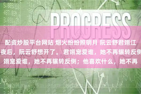 配资炒股平台网站 烟火纷纷照明月 阮云舒君翊江听雪 被挂在城楼三天三夜后，阮云舒想开了。 君翊宠爱谁，她不再辗转反侧；他喜欢什么，她不再