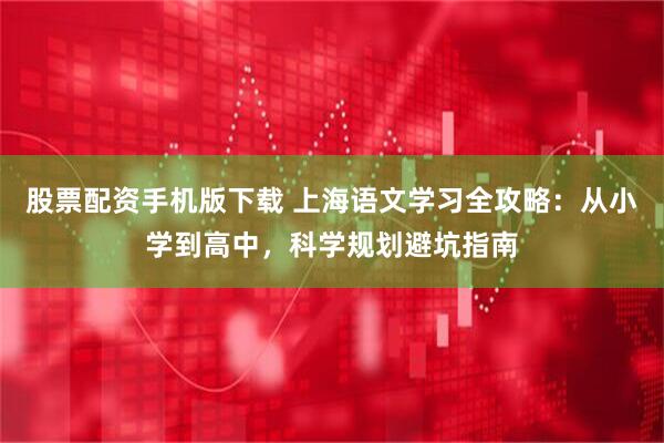股票配资手机版下载 上海语文学习全攻略：从小学到高中，科学规划避坑指南