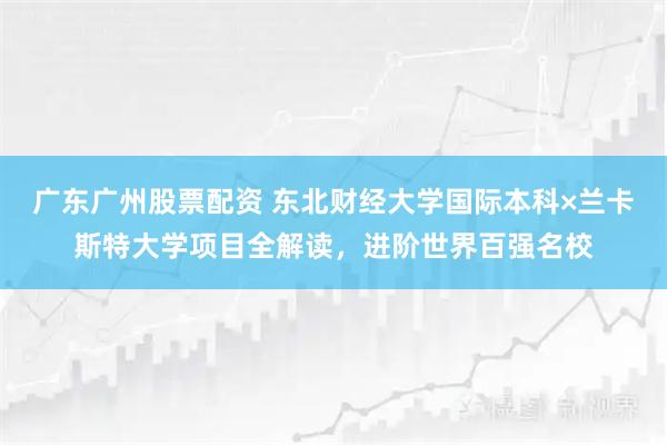 广东广州股票配资 东北财经大学国际本科×兰卡斯特大学项目全解读，进阶世界百强名校