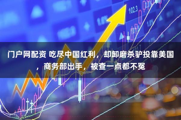 门户网配资 吃尽中国红利，却卸磨杀驴投靠美国，商务部出手，被查一点都不冤