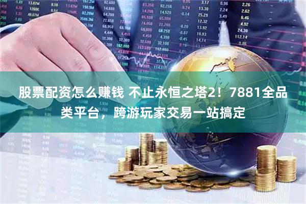 股票配资怎么赚钱 不止永恒之塔2！7881全品类平台，跨游玩家交易一站搞定