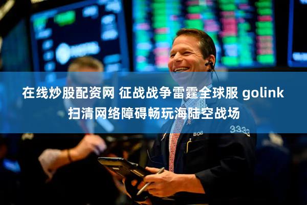 在线炒股配资网 征战战争雷霆全球服 golink扫清网络障碍畅玩海陆空战场