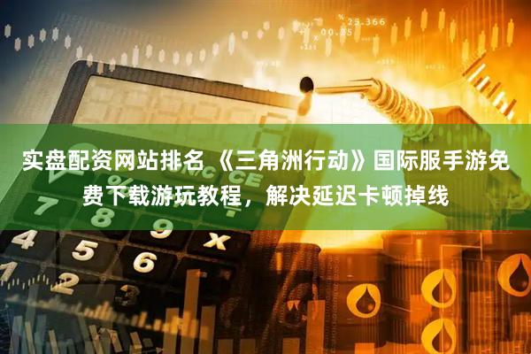 实盘配资网站排名 《三角洲行动》国际服手游免费下载游玩教程，解决延迟卡顿掉线