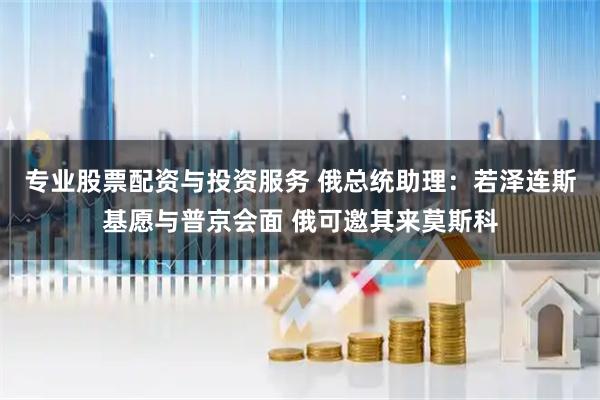 专业股票配资与投资服务 俄总统助理：若泽连斯基愿与普京会面 俄可邀其来莫斯科