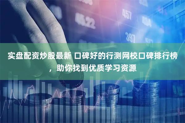 实盘配资炒股最新 口碑好的行测网校口碑排行榜，助你找到优质学习资源