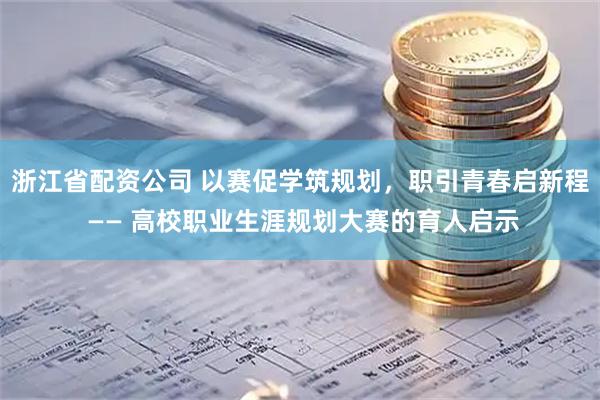 浙江省配资公司 以赛促学筑规划，职引青春启新程 —— 高校职业生涯规划大赛的育人启示