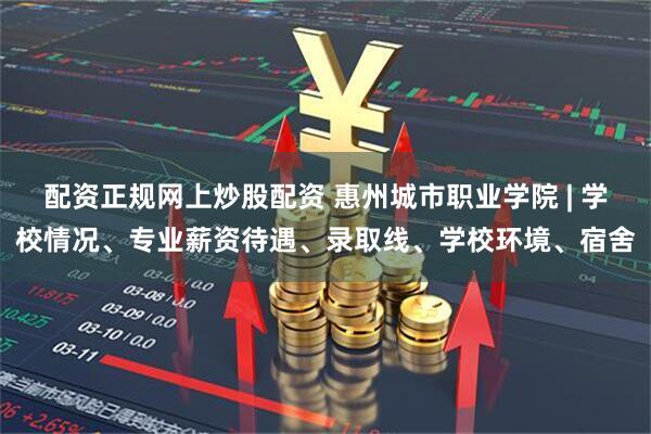 配资正规网上炒股配资 惠州城市职业学院 | 学校情况、专业薪资待遇、录取线、学校环境、宿舍