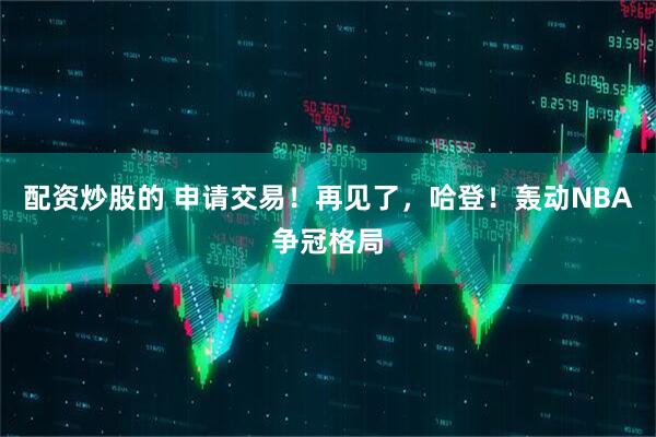 配资炒股的 申请交易！再见了，哈登！轰动NBA争冠格局
