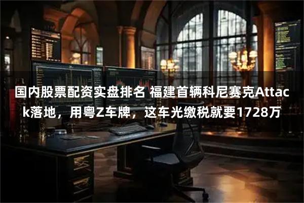 国内股票配资实盘排名 福建首辆科尼赛克Attack落地，用粤Z车牌，这车光缴税就要1728万