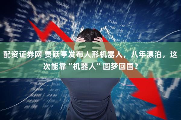 配资证券网 贾跃亭发布人形机器人，八年漂泊，这次能靠“机器人”圆梦回国？