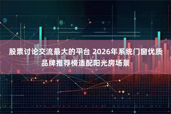 股票讨论交流最大的平台 2026年系统门窗优质品牌推荐榜适配阳光房场景