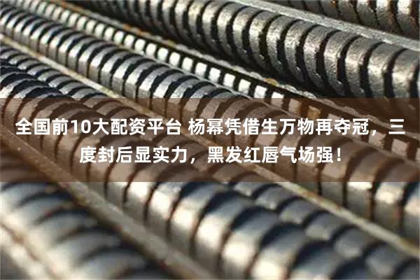 全国前10大配资平台 杨幂凭借生万物再夺冠，三度封后显实力，黑发红唇气场强！
