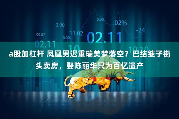 a股加杠杆 凤凰男迟重瑞美梦落空？巴结继子街头卖房，娶陈丽华只为百亿遗产