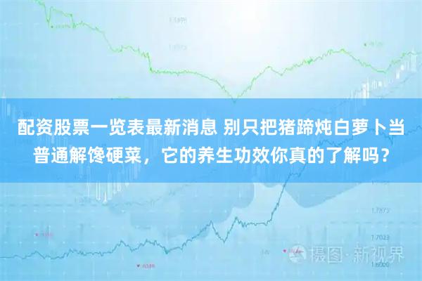 配资股票一览表最新消息 别只把猪蹄炖白萝卜当普通解馋硬菜，它的养生功效你真的了解吗？