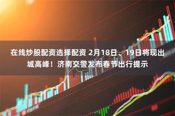 在线炒股配资选择配资 2月18日、19日将现出城高峰！济南交警发布春节出行提示