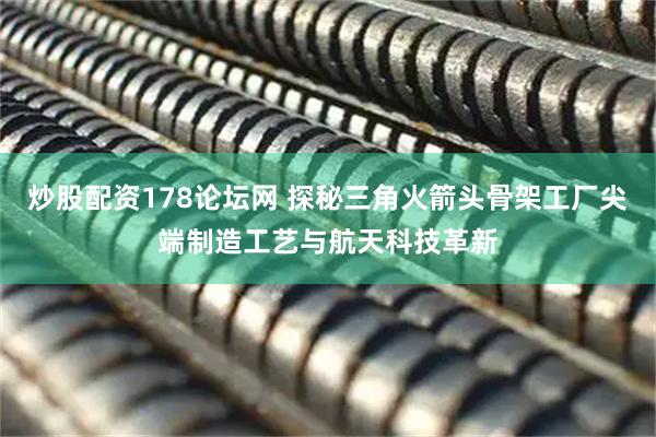 炒股配资178论坛网 探秘三角火箭头骨架工厂尖端制造工艺与航天科技革新
